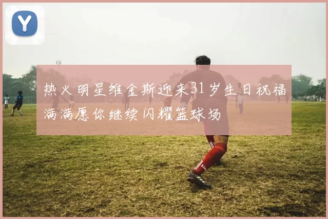 热火明星维金斯迎来31岁生日祝福满满愿你继续闪耀篮球场