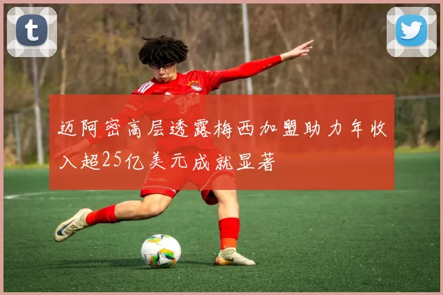 迈阿密高层透露梅西加盟助力年收入超25亿美元成就显著