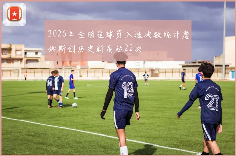 2026年全明星球员入选次数统计詹姆斯创历史新高达22次