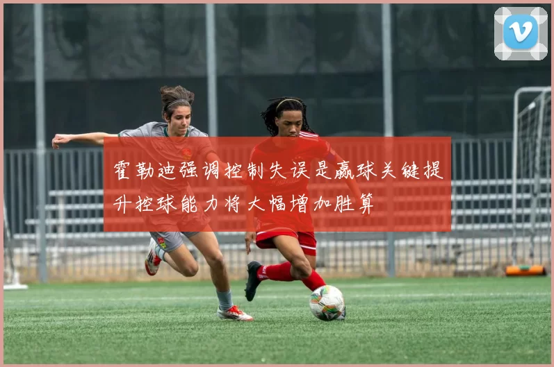 霍勒迪强调控制失误是赢球关键提升控球能力将大幅增加胜算