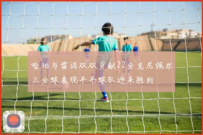 哈珀与雷诺双双贡献22分克尼佩尔三分球表现平平球队迎来胜利