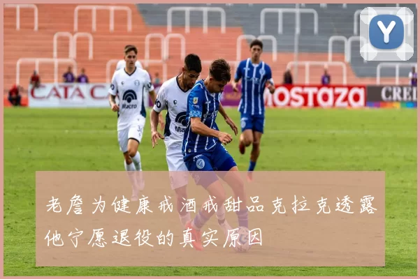 老詹为健康戒酒戒甜品克拉克透露他宁愿退役的真实原因
