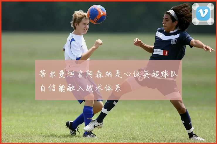 蒂尔曼坦言阿森纳是心仪英超球队自信能融入战术体系