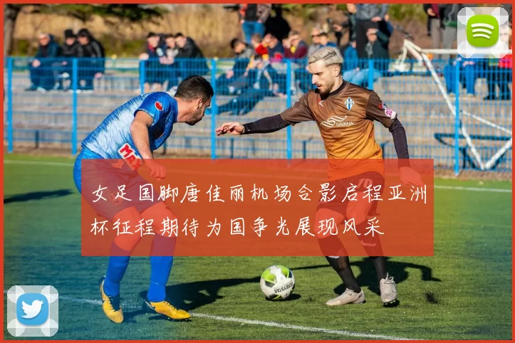 女足国脚唐佳丽机场合影启程亚洲杯征程期待为国争光展现风采