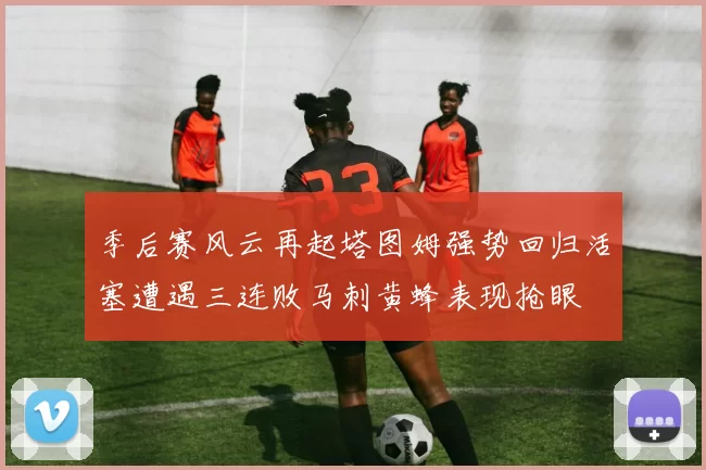 季后赛风云再起塔图姆强势回归活塞遭遇三连败马刺黄蜂表现抢眼