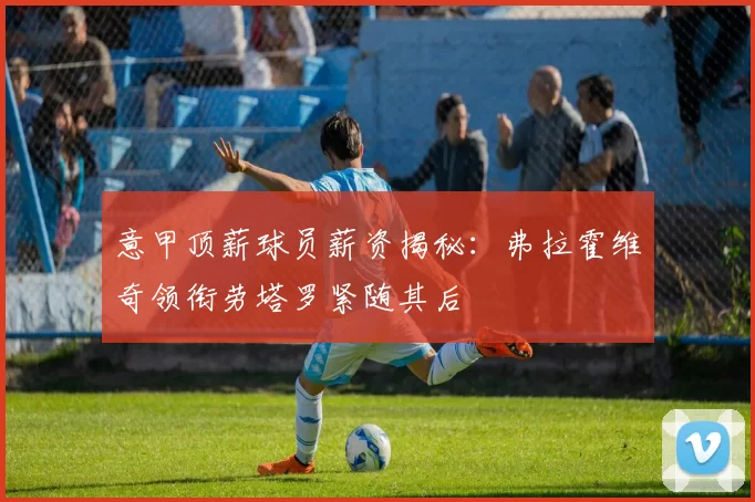 意甲顶薪球员薪资揭秘：弗拉霍维奇领衔劳塔罗紧随其后