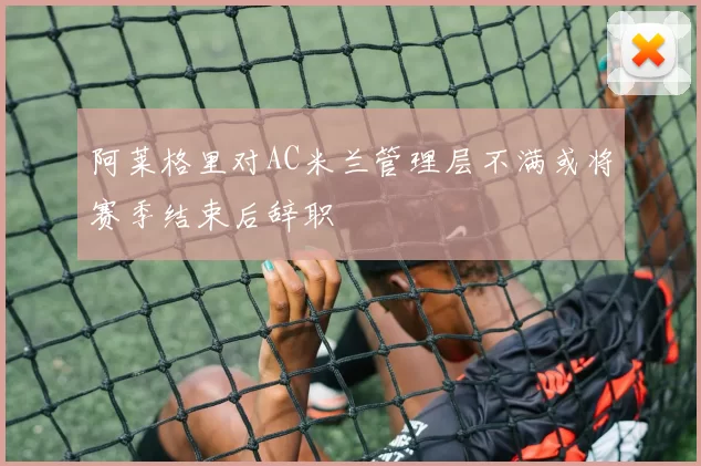 阿莱格里对AC米兰管理层不满或将赛季结束后辞职