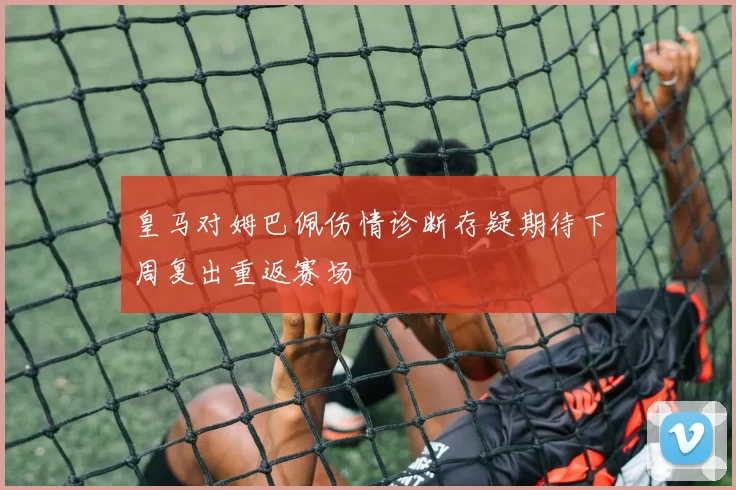 皇马对姆巴佩伤情诊断存疑期待下周复出重返赛场