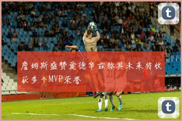 詹姆斯盛赞爱德华兹称其未来将收获多个MVP荣誉