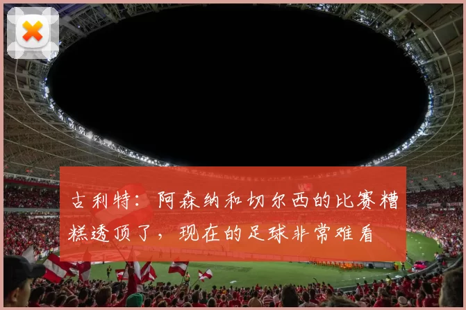 古利特：阿森纳和切尔西的比赛糟糕透顶了，现在的足球非常难看