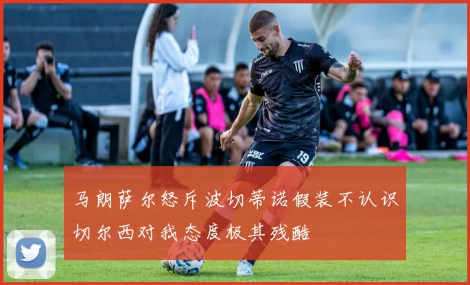 马朗萨尔怒斥波切蒂诺假装不认识切尔西对我态度极其残酷