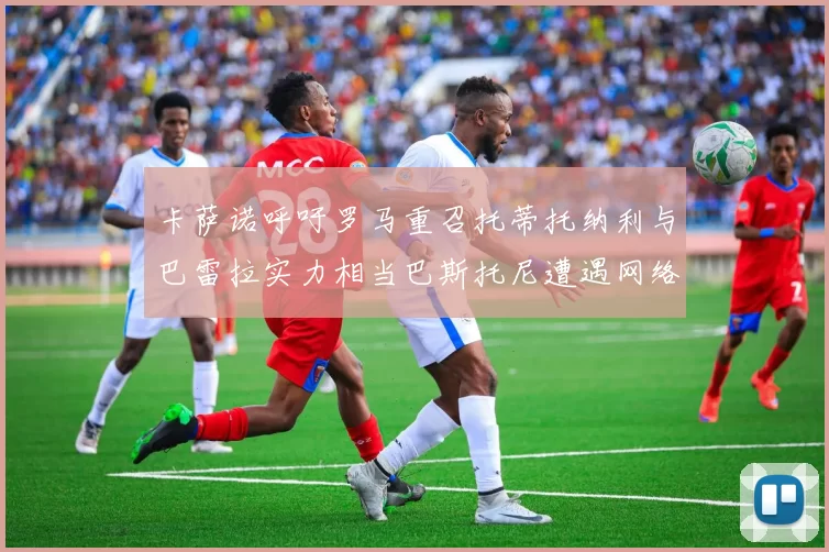 卡萨诺呼吁罗马重召托蒂托纳利与巴雷拉实力相当巴斯托尼遭遇网络暴力