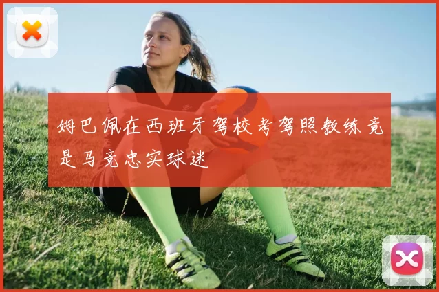 姆巴佩在西班牙驾校考驾照教练竟是马竞忠实球迷