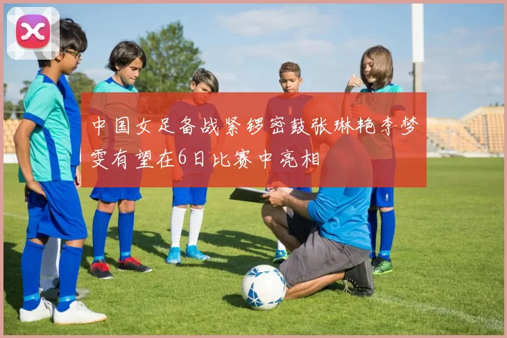 中国女足备战紧锣密鼓张琳艳李梦雯有望在6日比赛中亮相