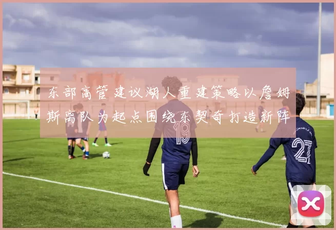 东部高管建议湖人重建策略以詹姆斯离队为起点围绕东契奇打造新阵容