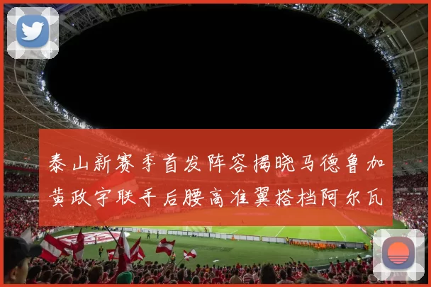 泰山新赛季首发阵容揭晓马德鲁加黄政宇联手后腰高准翼搭档阿尔瓦罗
