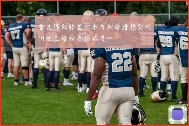 曾凡博因膝盖积水与软骨磨损影响训练已请假养伤恢复中