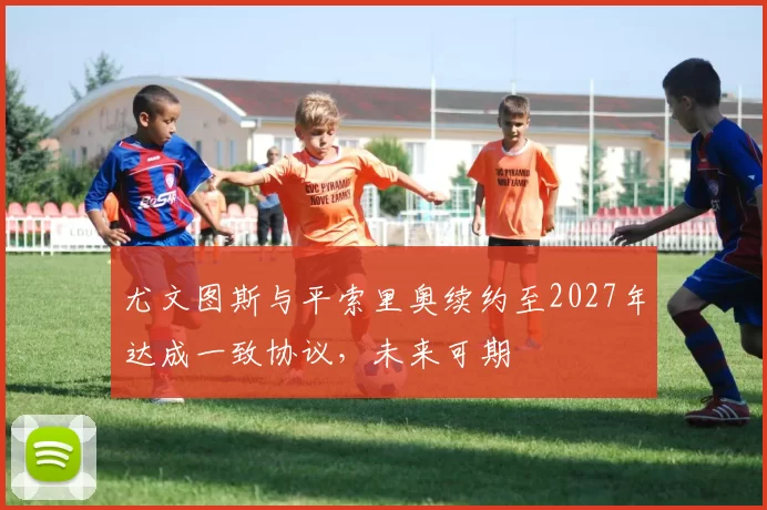 尤文图斯与平索里奥续约至2027年达成一致协议，未来可期