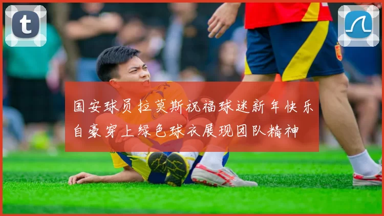 国安球员拉莫斯祝福球迷新年快乐自豪穿上绿色球衣展现团队精神