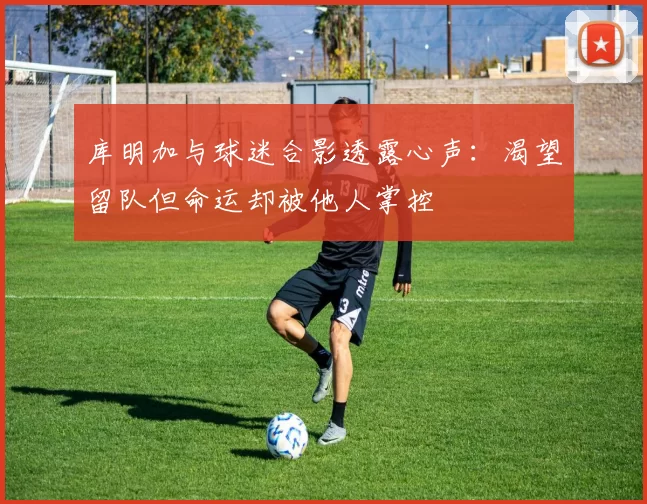 库明加与球迷合影透露心声：渴望留队但命运却被他人掌控