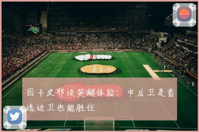 因卡皮耶谈英超体验：中后卫是首选边卫也能胜任