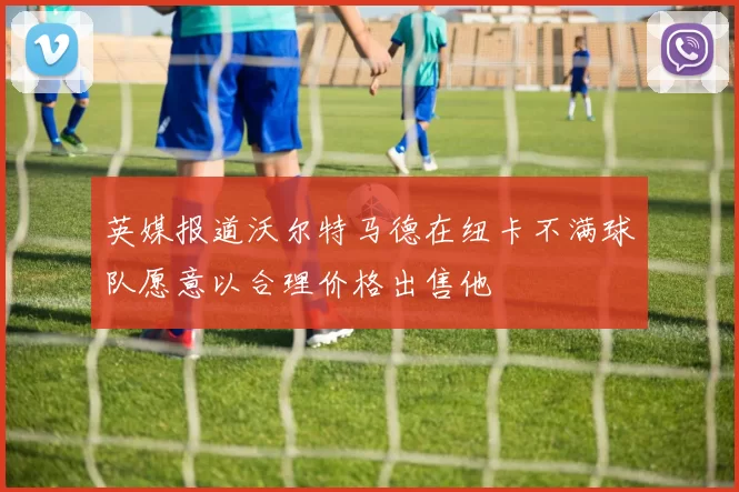 英媒报道沃尔特马德在纽卡不满球队愿意以合理价格出售他