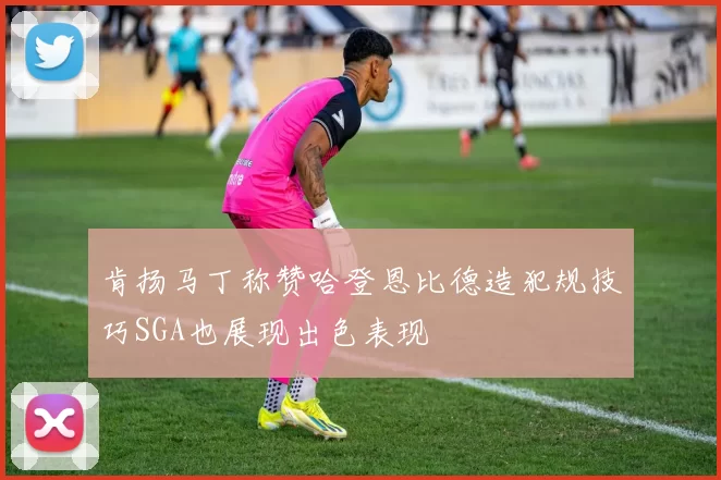 肯扬马丁称赞哈登恩比德造犯规技巧SGA也展现出色表现