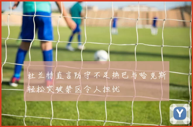 杜兰特直言防守不足热巴与哈克斯轻松突破禁区令人担忧