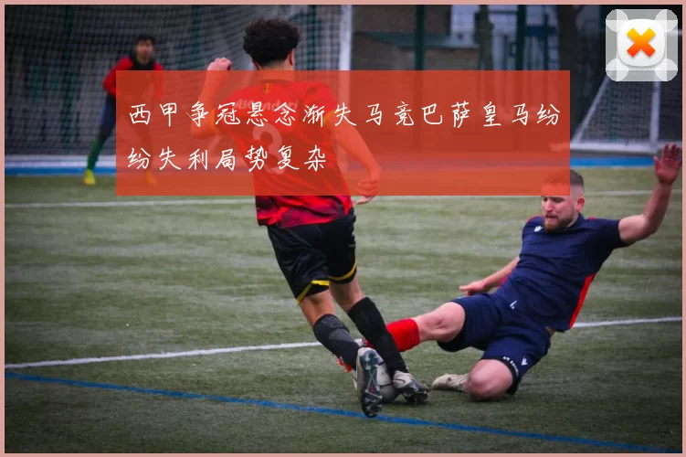 西甲争冠悬念渐失马竞巴萨皇马纷纷失利局势复杂