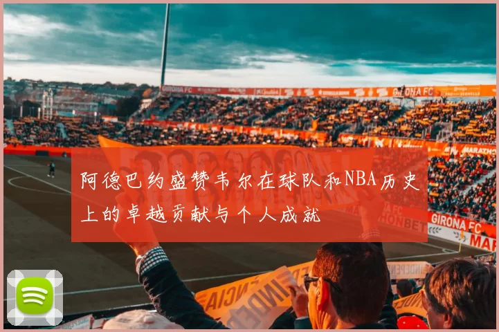 阿德巴约盛赞韦尔在球队和NBA历史上的卓越贡献与个人成就
