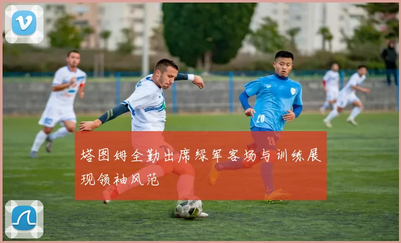 塔图姆全勤出席绿军客场与训练展现领袖风范